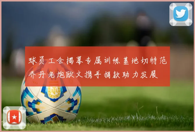 球员工会揭幕专属训练基地切特范乔丹老炮欧文携手捐款助力发展