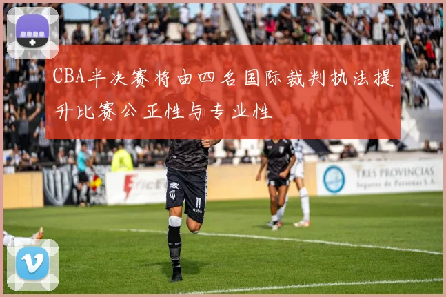 CBA半决赛将由四名国际裁判执法提升比赛公正性与专业性