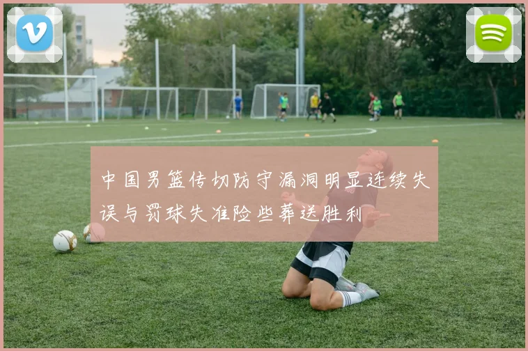 中国男篮传切防守漏洞明显连续失误与罚球失准险些葬送胜利