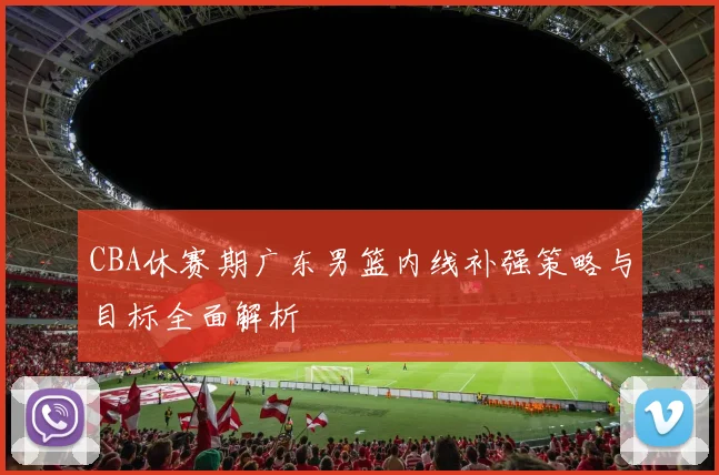 CBA休赛期广东男篮内线补强策略与目标全面解析