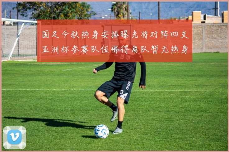 国足今秋热身安排曝光将对阵四支亚洲杯参赛队伍佛得角队暂无热身计划