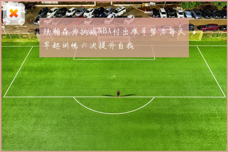 杨瀚森为挑战NBA付出艰辛努力每天早起训练六次提升自我