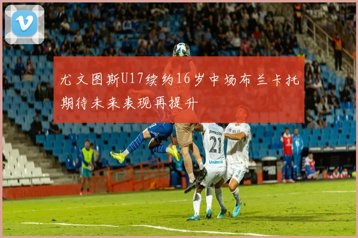 尤文图斯U17续约16岁中场布兰卡托期待未来表现再提升