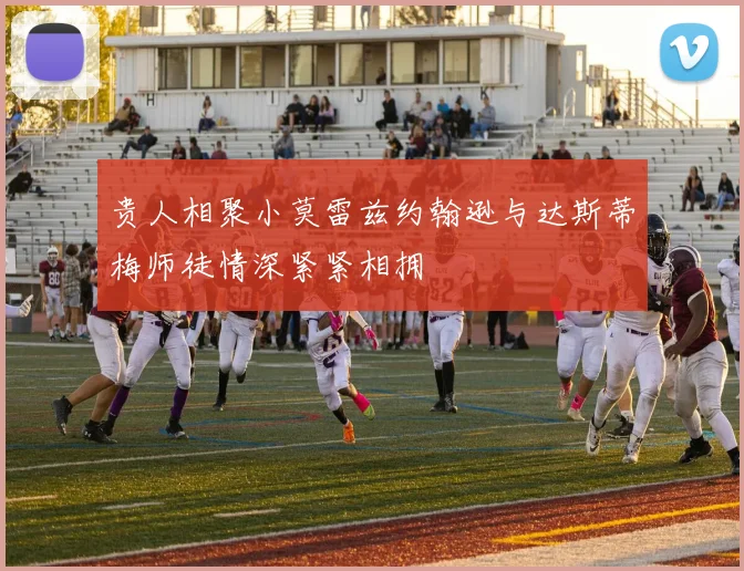 贵人相聚小莫雷兹约翰逊与达斯蒂梅师徒情深紧紧相拥