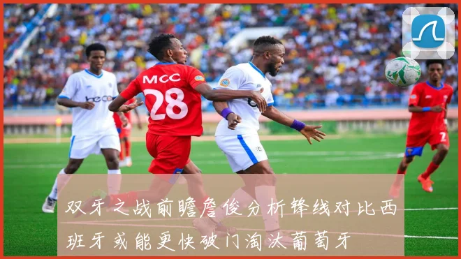 双牙之战前瞻詹俊分析锋线对比西班牙或能更快破门淘汰葡萄牙