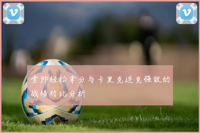 索帅轻松拿分与卡里克连克强敌的战绩对比分析