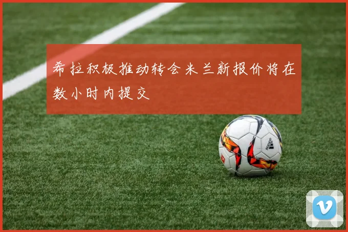 希拉积极推动转会米兰新报价将在数小时内提交