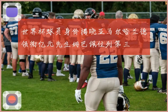 世界杯球员身价揭晓亚马尔哈兰德领衔亿元先生姆巴佩位列第三