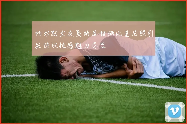 帕尔默女友戛纳度假晒比基尼照引发热议性感魅力尽显
