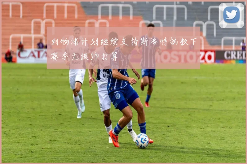 利物浦计划继续支持斯洛特执教下赛季无换帅打算