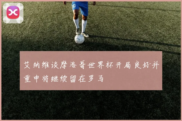 艾纳维谈摩洛哥世界杯开局良好并重申将继续留在罗马