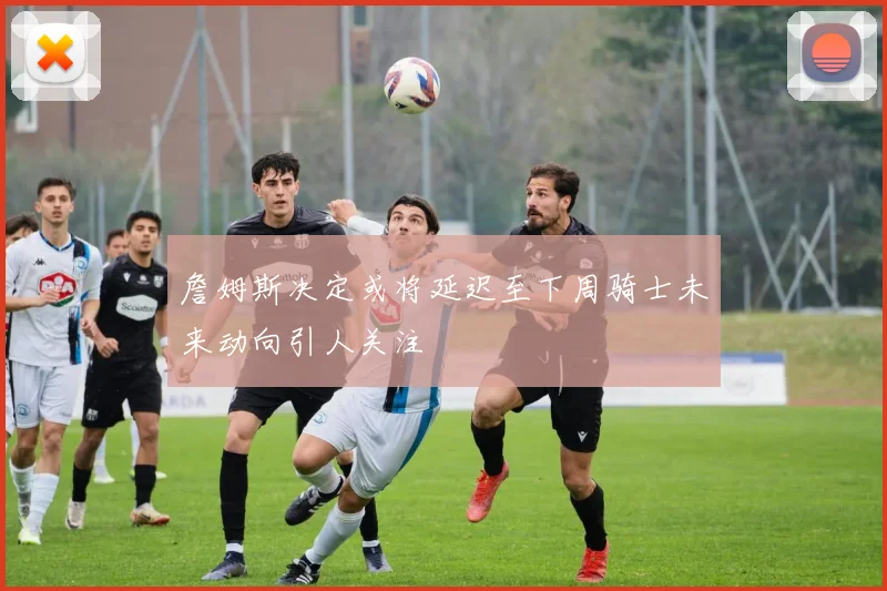詹姆斯决定或将延迟至下周骑士未来动向引人关注