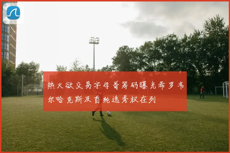 热火欲交易字母哥筹码曝光希罗韦尔哈克斯及首轮选秀权在列
