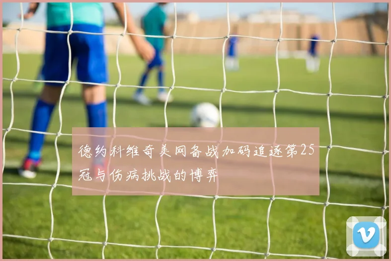 德约科维奇美网备战加码追逐第25冠与伤病挑战的博弈