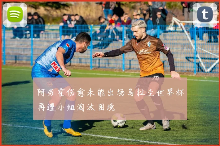 阿劳霍伤愈未能出场乌拉圭世界杯再遭小组淘汰困境