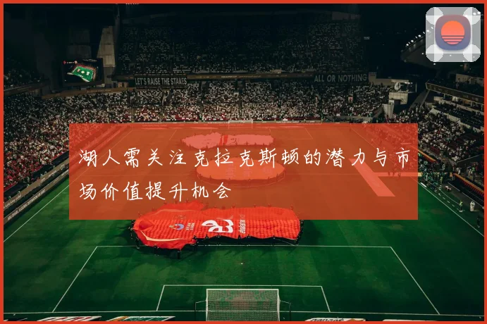 湖人需关注克拉克斯顿的潜力与市场价值提升机会