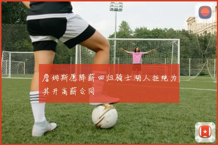 詹姆斯愿降薪回归骑士湖人拒绝为其开高薪合同