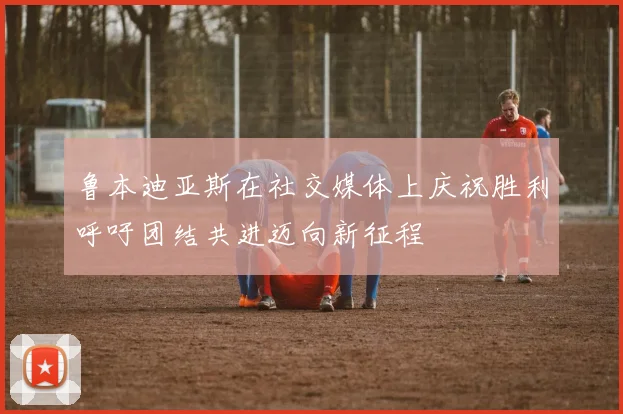 鲁本迪亚斯在社交媒体上庆祝胜利呼吁团结共进迈向新征程