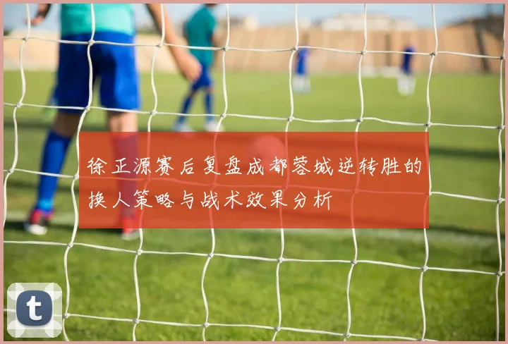 徐正源赛后复盘成都蓉城逆转胜的换人策略与战术效果分析
