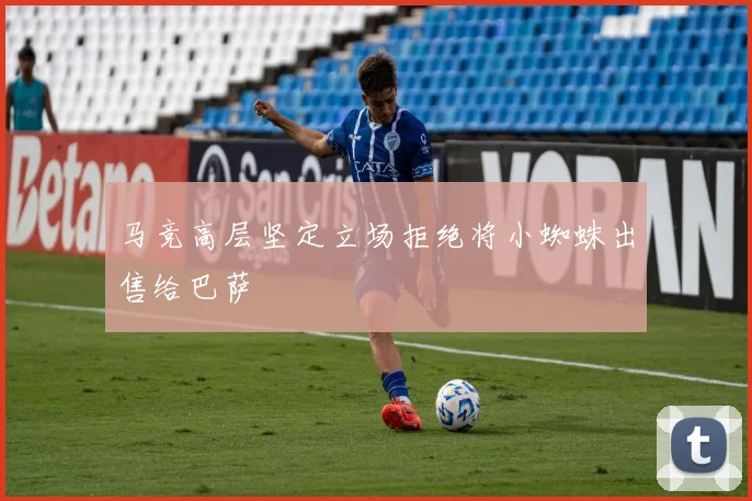 马竞高层坚定立场拒绝将小蜘蛛出售给巴萨