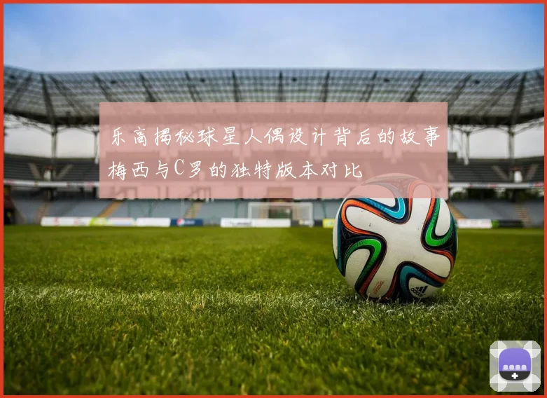 乐高揭秘球星人偶设计背后的故事梅西与C罗的独特版本对比