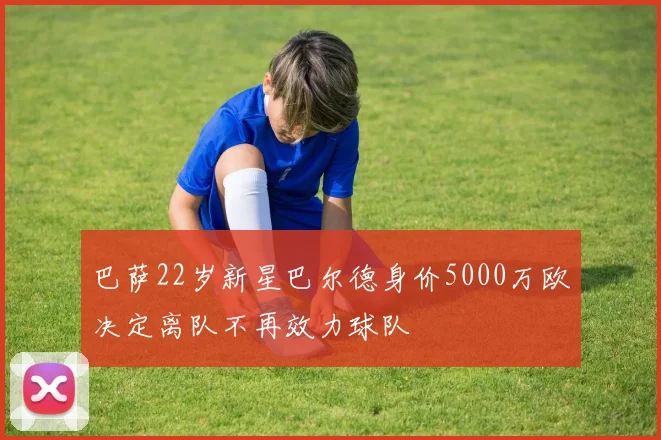 巴萨22岁新星巴尔德身价5000万欧决定离队不再效力球队
