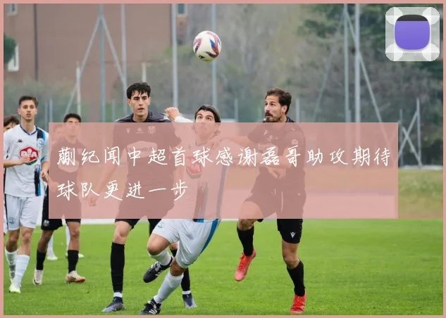 蒯纪闻中超首球感谢磊哥助攻期待球队更进一步