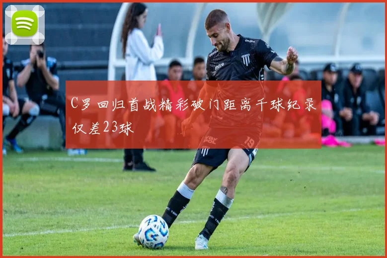 C罗回归首战精彩破门距离千球纪录仅差23球